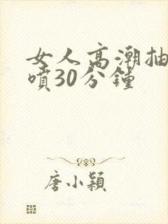 女人高潮抽搐潮喷30分钟
