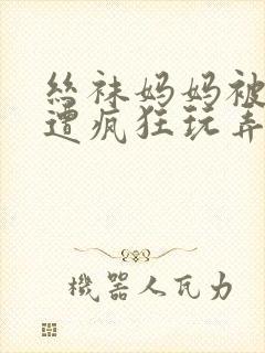 丝袜妈妈被下药遭疯狂玩弄