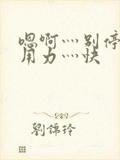 嗯啊灬别停啊灬用力灬快