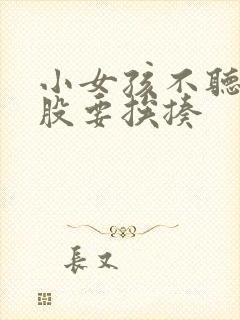 小女孩不听话屁股要挨揍