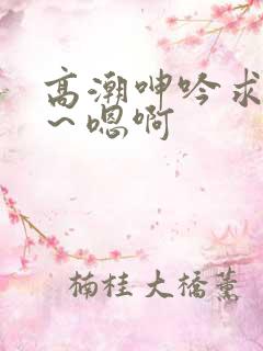 高潮呻吟求饶h～嗯啊