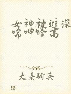 女神被进深处娇喘呻吟高