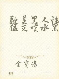 欧美黑人性暴力猛交喷水黑人巨大