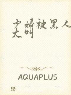 少妇被黑人日的大叫