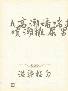 h高潮娇喘抽搐喷潮撒尿男女小说