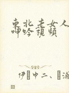 东北老女人高潮呻吟视频