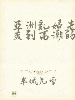 亚洲乱妇老熟女爽到高潮的片