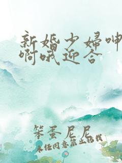 新婚少妇呻吟嗯啊哦迎合