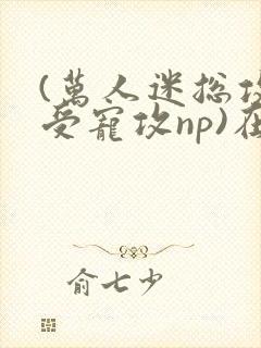 (万人迷总攻/受宠攻np)在昼犹昏