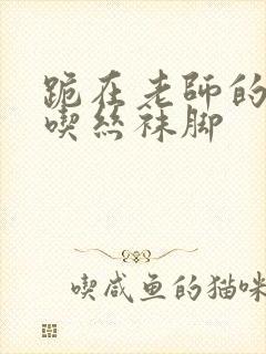 跪在老师的脚下吃丝袜脚