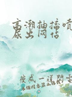 高潮抽搐喷潮时尿出网站