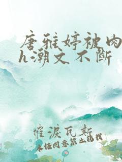 唐雅婷被肉干高h潮文不断