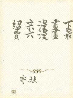 绍宋漫画下拉免费六漫画最新章节