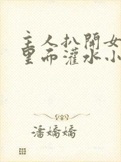 主人扒开女仆往里面灌水小说微博