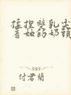 揉捏双乳尖玩弄着她的奶头