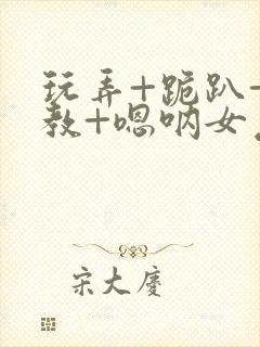 玩弄+跪趴+调教+嗯呐女友