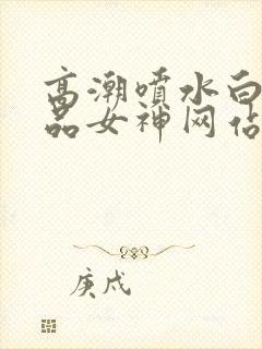 高潮喷水白浆精品女神网站