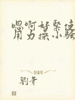 嗯啊好紧使劲插用力操小骚货勾引