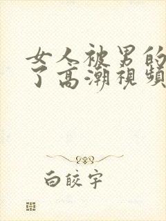 女人被男的爽到了高潮视频久