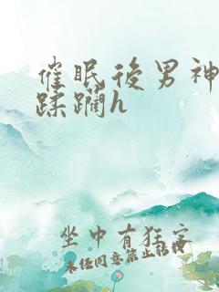 催眠后男神任我蹂躏h