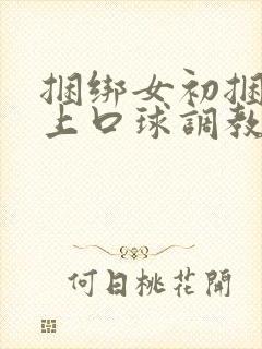 捆绑女初捆绑戴上口球调教