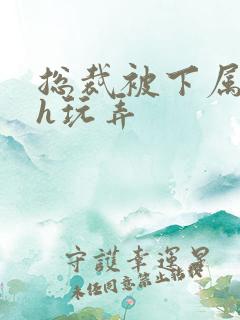 总裁被下属调教h玩弄