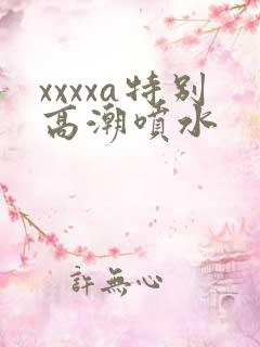 xxxxa特别高潮喷水