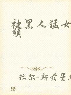 被黑人猛女人视频