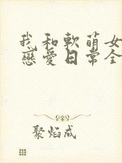 我和软萌女友的恋爱日常全文免费阅读