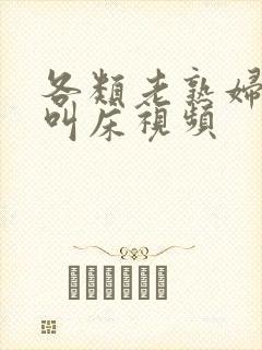 各类老熟妇高潮叫床视频