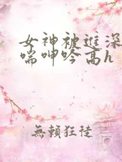 女神被进深处娇喘呻吟高h