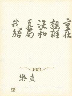 我真没想重生啊结局和谁在一起了