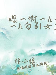 嗯～啊～h～嗯～h勾引女主生动