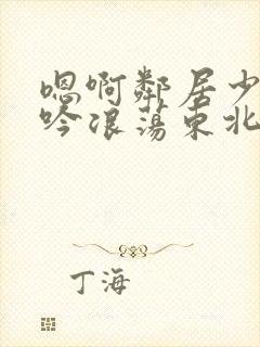 嗯啊邻居少妇呻吟浪荡东北女人