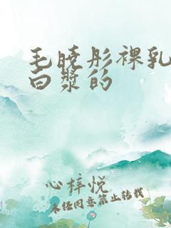 毛晓彤裸乳被爆白浆的