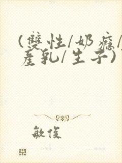 (双性/奶瘾/产乳/生子)男子