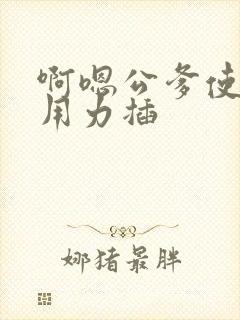 啊嗯公爹使劲操用力插