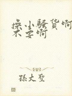 操小骚货啊啊啊不要啊