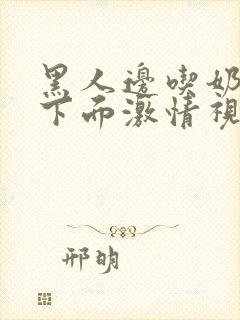 黑人边吃奶边扎下面激情视频