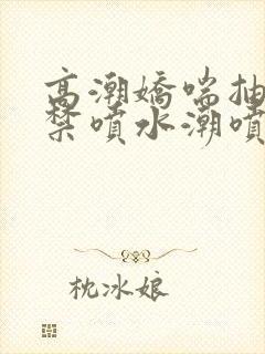 高潮娇喘抽搐失禁喷水潮喷