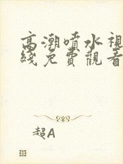 高潮喷水视频在线免费观看