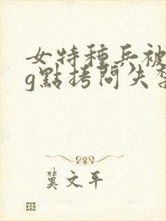 女特种兵被折磨g点拷问失禁小说