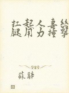 扛起人妻丝袜美腿用力撞击