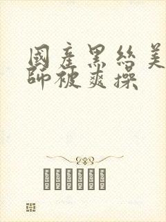 国产黑丝美女老师被爽操