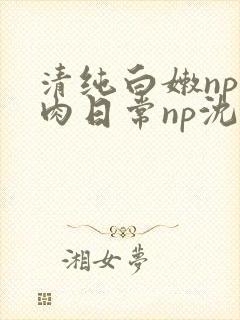 清纯白嫩np被肉日常np沈柔