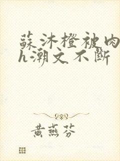 苏沐橙被肉干高h潮文不断