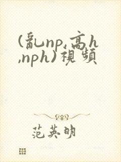 (乱np,高h,nph)视频