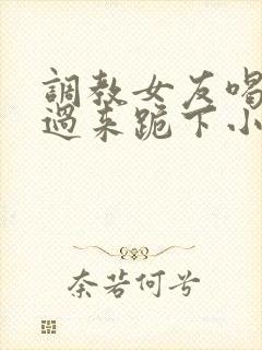 调教女友喝尿爬过来跪下小说