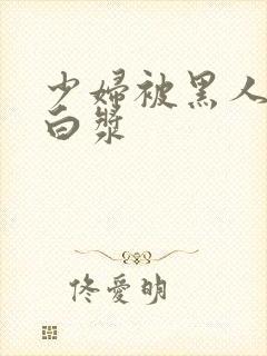 少妇被黑人灌满白浆