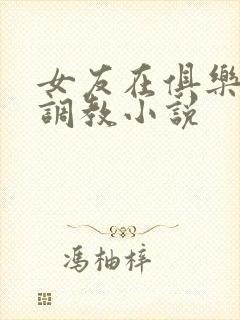 女友在俱乐部被调教小说